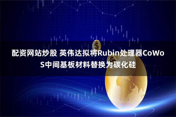 配资网站炒股 英伟达拟将Rubin处理器CoWoS中间基板材料替换为碳化硅