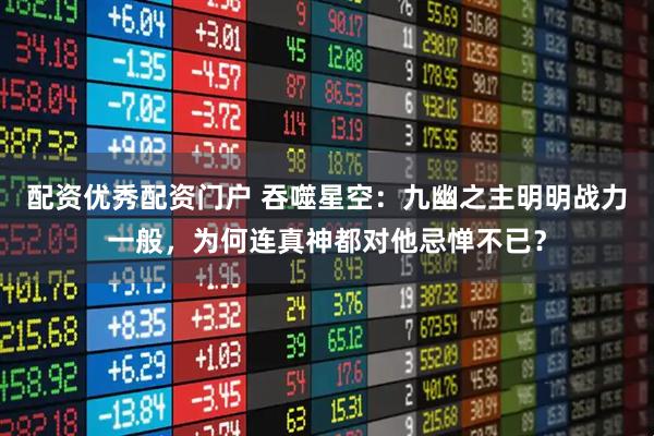 配资优秀配资门户 吞噬星空：九幽之主明明战力一般，为何连真神都对他忌惮不已？