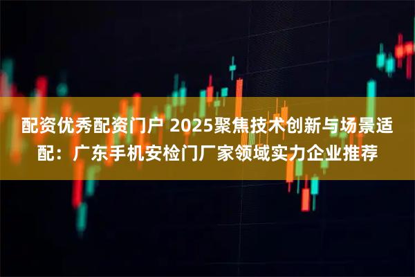 配资优秀配资门户 2025聚焦技术创新与场景适配：广东手机安检门厂家领域实力企业推荐