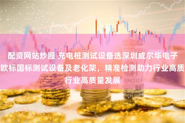 配资网站炒股 充电桩测试设备选深圳威尔华电子，专业欧标国标测试设备及老化架，精准检测助力行业高质量发展