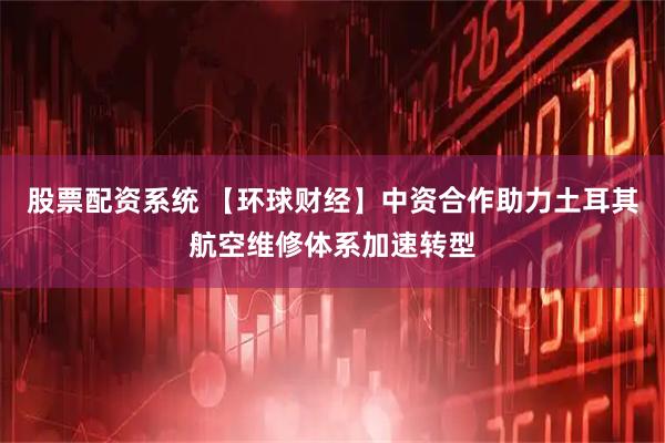 股票配资系统 【环球财经】中资合作助力土耳其航空维修体系加速转型